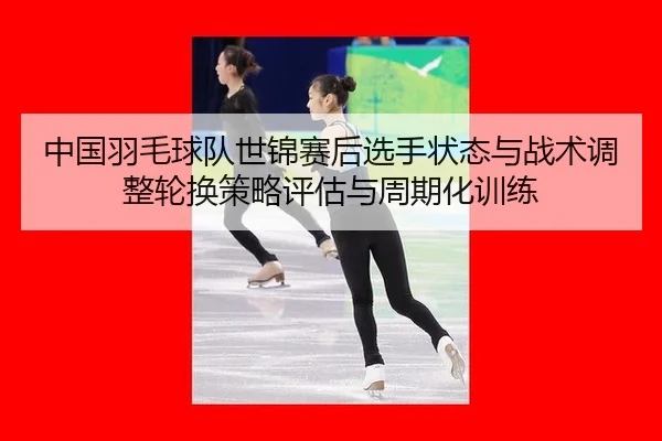 中国羽毛球队世锦赛后选手状态与战术调整轮换策略评估与周期化训练